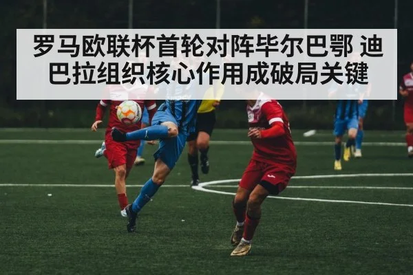 罗马欧联杯首轮对阵毕尔巴鄂 迪巴拉组织核心作用成破局关键