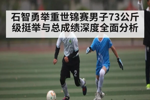 石智勇举重世锦赛男子73公斤级挺举与总成绩深度全面分析