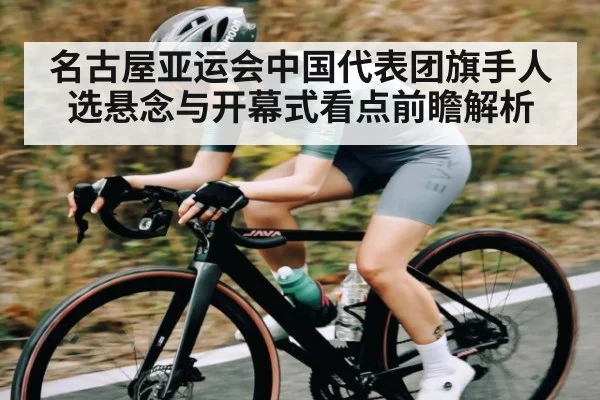 名古屋亚运会中国代表团旗手人选悬念与开幕式看点前瞻解析